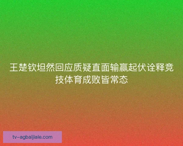 王楚钦坦然回应质疑直面输赢起伏诠释竞技体育成败皆常态