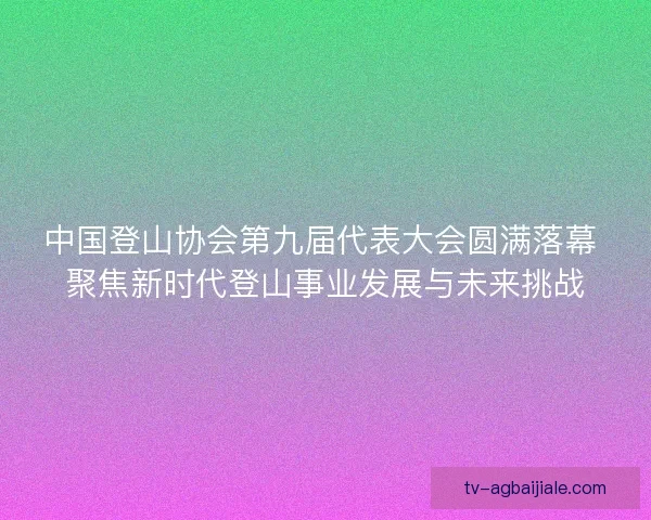 中国登山协会第九届代表大会圆满落幕 聚焦新时代登山事业发展与未来挑战