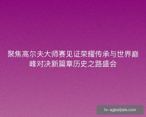 聚焦高尔夫大师赛见证荣耀传承与世界巅峰对决新篇章历史之路盛会