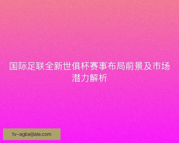 国际足联全新世俱杯赛事布局前景及市场潜力解析